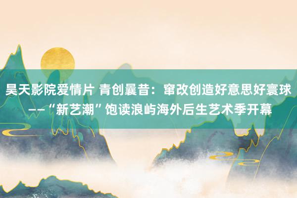 昊天影院爱情片 青创曩昔：窜改创造好意思好寰球 ——“新艺潮”饱读浪屿海外后生艺术季开幕