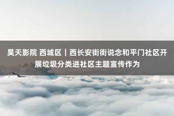 昊天影院 西城区｜西长安街街说念和平门社区开展垃圾分类进社区主题宣传作为