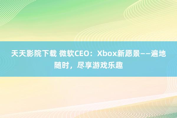 天天影院下载 微软CEO：Xbox新愿景——遍地随时，尽享游戏乐趣