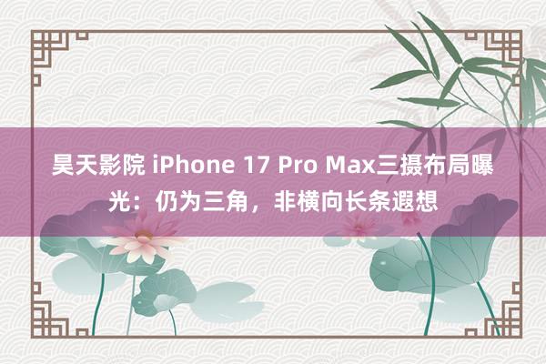 昊天影院 iPhone 17 Pro Max三摄布局曝光：仍为三角，非横向长条遐想