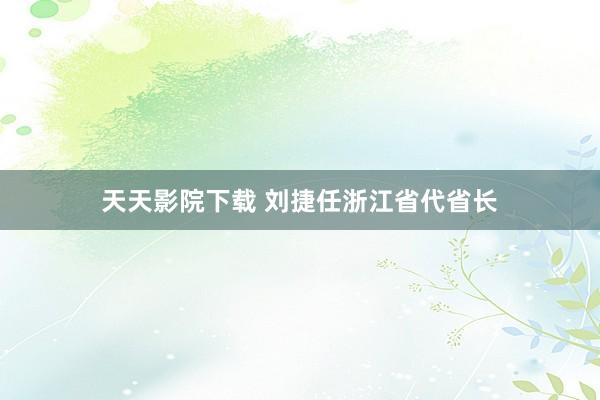 天天影院下载 刘捷任浙江省代省长