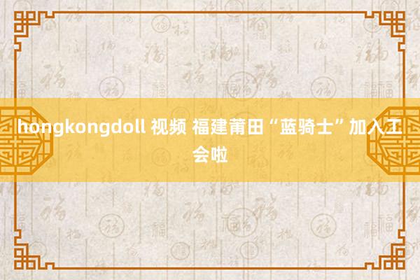 hongkongdoll 视频 福建莆田“蓝骑士”加入工会啦