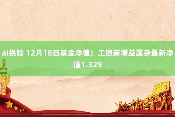 ai换脸 12月18日基金净值：工银新增益羼杂最新净值1.329