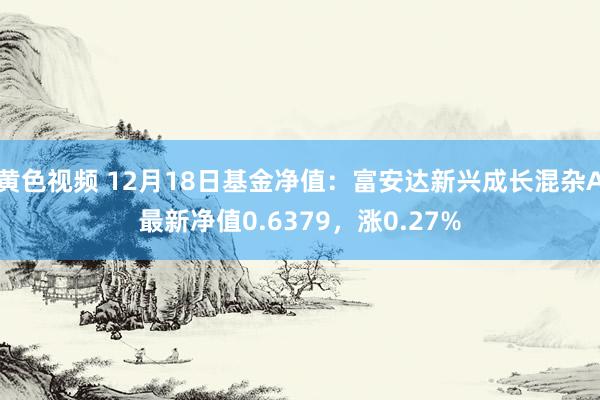 黄色视频 12月18日基金净值：富安达新兴成长混杂A最新净值0.6379，涨0.27%