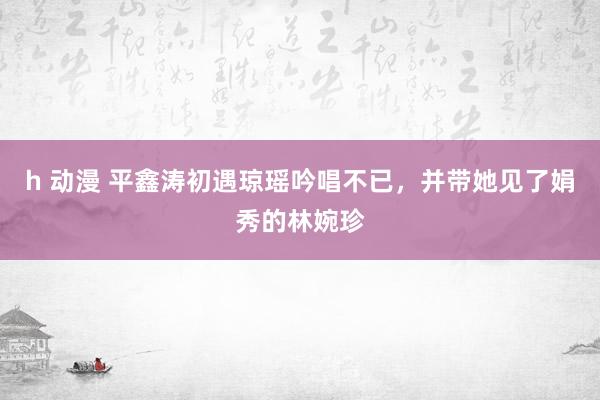 h 动漫 平鑫涛初遇琼瑶吟唱不已，并带她见了娟秀的林婉珍