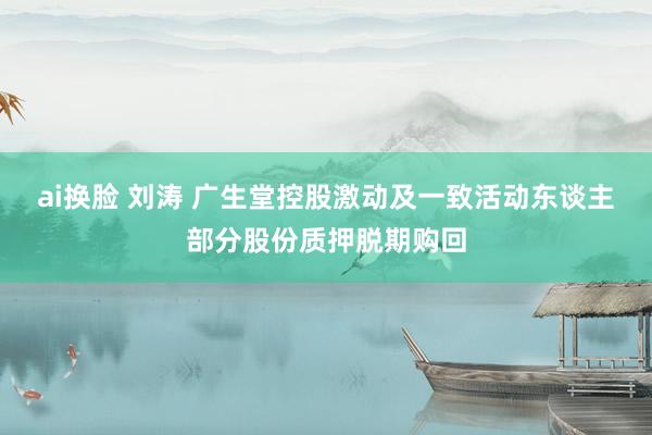 ai换脸 刘涛 广生堂控股激动及一致活动东谈主部分股份质押脱期购回