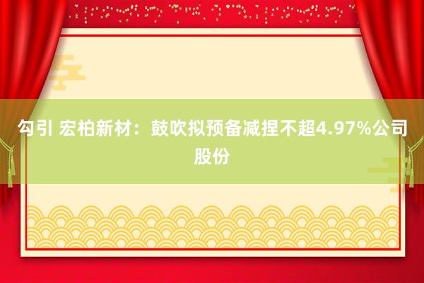 勾引 宏柏新材：鼓吹拟预备减捏不超4.97%公司股份