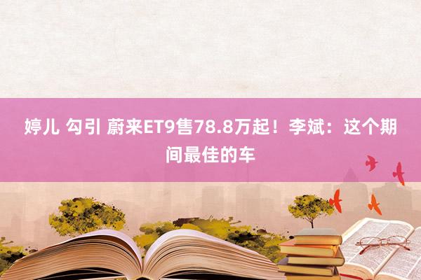 婷儿 勾引 蔚来ET9售78.8万起！李斌：这个期间最佳的车