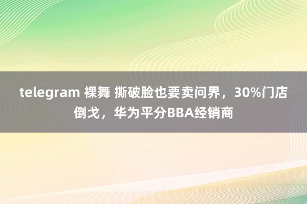 telegram 裸舞 撕破脸也要卖问界，30%门店倒戈，华为平分BBA经销商