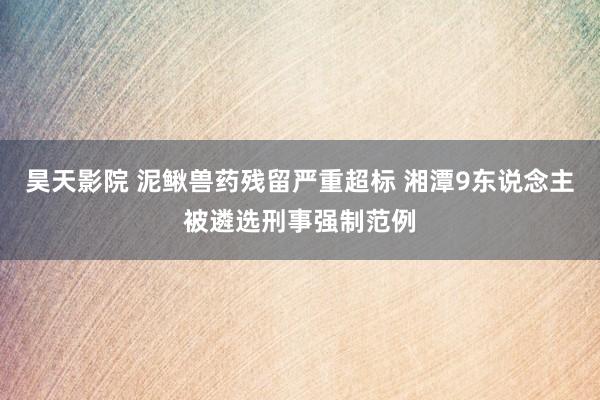 昊天影院 泥鳅兽药残留严重超标 湘潭9东说念主被遴选刑事强制范例