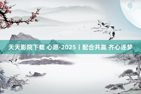 天天影院下载 心愿·2025丨配合共赢 齐心逐梦