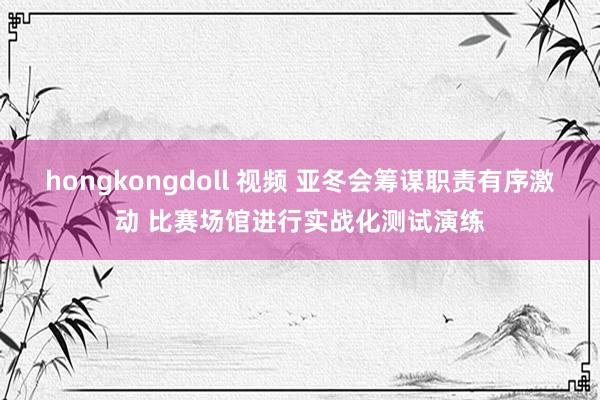 hongkongdoll 视频 亚冬会筹谋职责有序激动 比赛场馆进行实战化测试演练