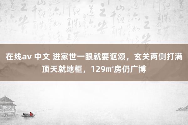 在线av 中文 进家世一眼就要讴颂，玄关两侧打满顶天就地柜，129㎡房仍广博