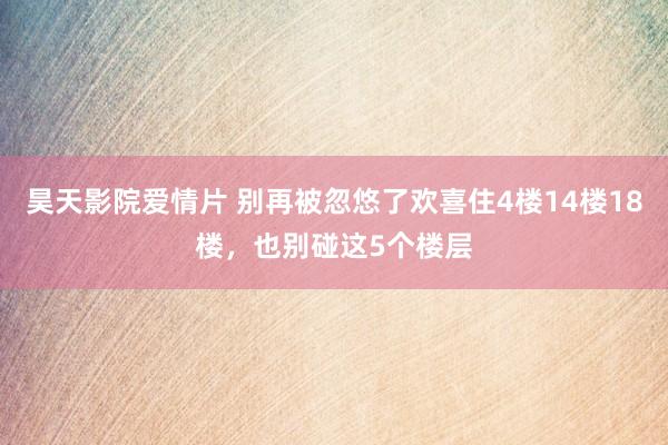 昊天影院爱情片 别再被忽悠了欢喜住4楼14楼18楼，也别碰这5个楼层