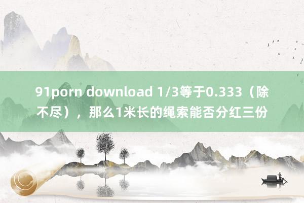 91porn download 1/3等于0.333（除不尽），那么1米长的绳索能否分红三份