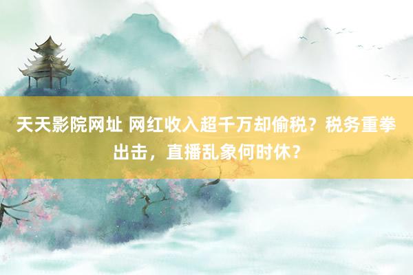 天天影院网址 网红收入超千万却偷税？税务重拳出击，直播乱象何时休？