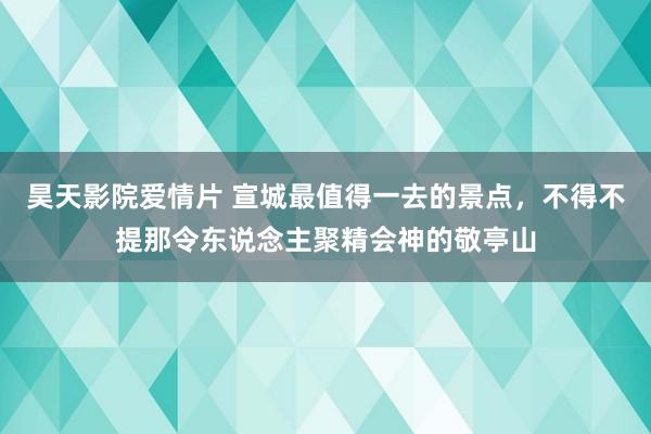 昊天影院爱情片 宣城最值得一去的景点，不得不提那令东说念主聚精会神的敬亭山