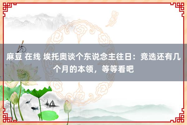 麻豆 在线 埃托奥谈个东说念主往日：竞选还有几个月的本领，等等看吧