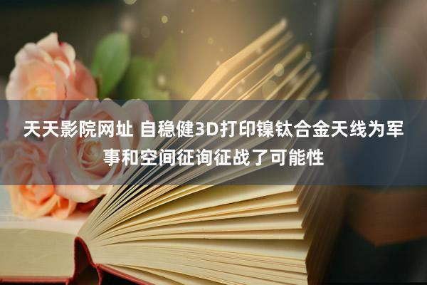 天天影院网址 自稳健3D打印镍钛合金天线为军事和空间征询征战了可能性