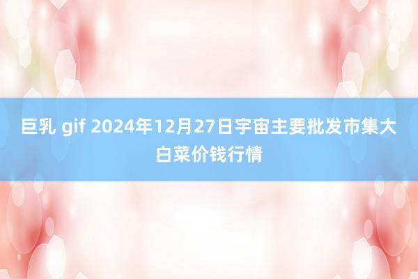 巨乳 gif 2024年12月27日宇宙主要批发市集大白菜价钱行情