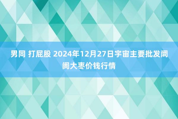 男同 打屁股 2024年12月27日宇宙主要批发阛阓大枣价钱行情