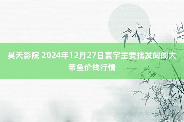 昊天影院 2024年12月27日寰宇主要批发阛阓大带鱼价钱行情