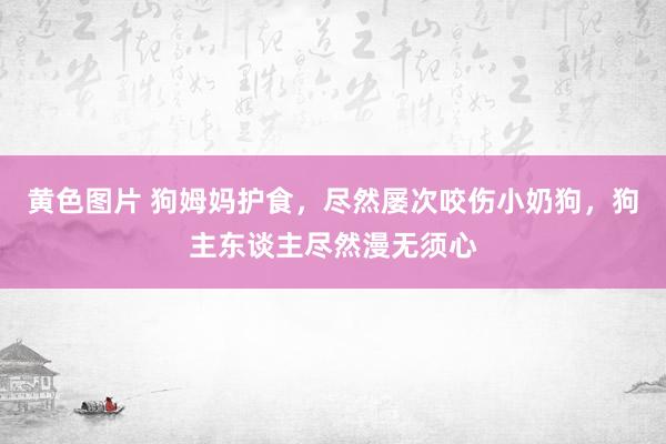 黄色图片 狗姆妈护食，尽然屡次咬伤小奶狗，狗主东谈主尽然漫无须心