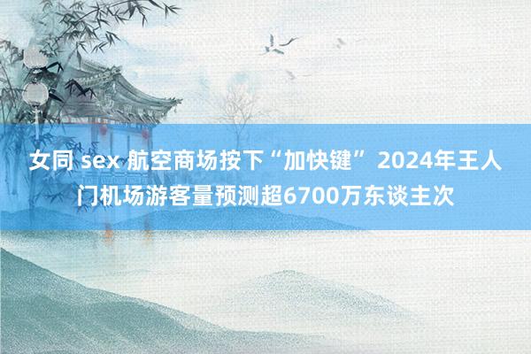 女同 sex 航空商场按下“加快键” 2024年王人门机场游客量预测超6700万东谈主次