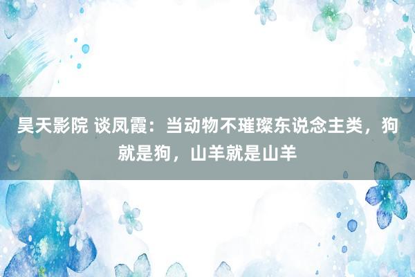 昊天影院 谈凤霞：当动物不璀璨东说念主类，狗就是狗，山羊就是山羊