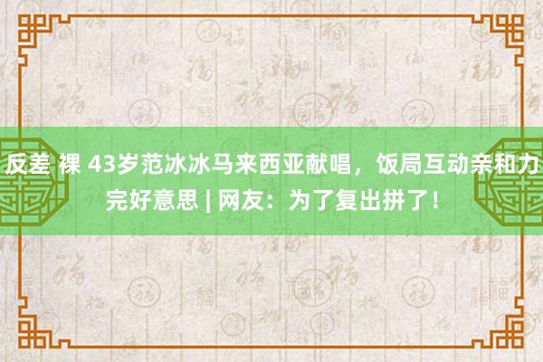 反差 裸 43岁范冰冰马来西亚献唱，饭局互动亲和力完好意思 | 网友：为了复出拼了！