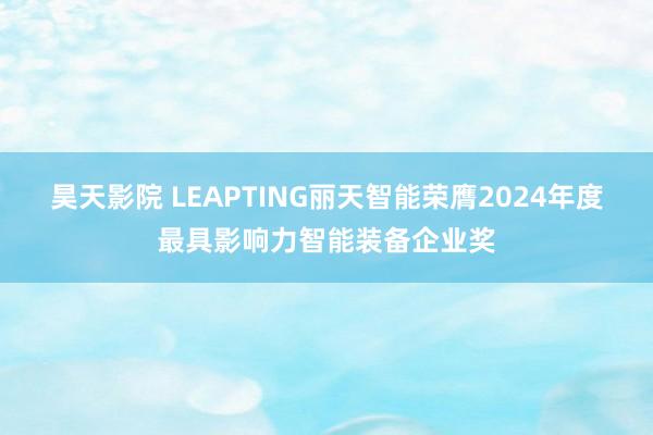 昊天影院 LEAPTING丽天智能荣膺2024年度最具影响力智能装备企业奖