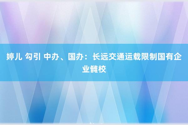 婷儿 勾引 中办、国办：长远交通运载限制国有企业雠校