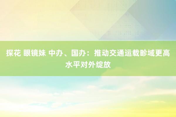 探花 眼镜妹 中办、国办：推动交通运载畛域更高水平对外绽放