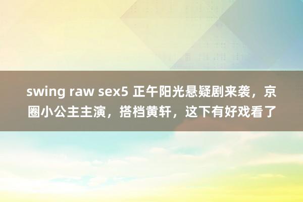 swing raw sex5 正午阳光悬疑剧来袭，京圈小公主主演，搭档黄轩，这下有好戏看了