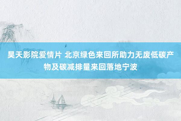 昊天影院爱情片 北京绿色来回所助力无废低碳产物及碳减排量来回落地宁波