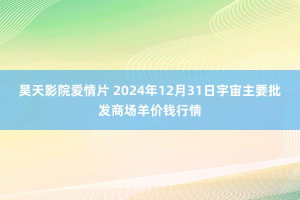 昊天影院爱情片 2024年12月31日宇宙主要批发商场羊价钱行情