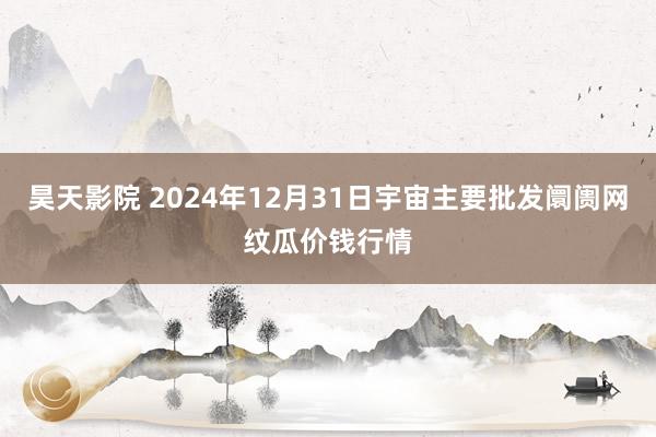 昊天影院 2024年12月31日宇宙主要批发阛阓网纹瓜价钱行情