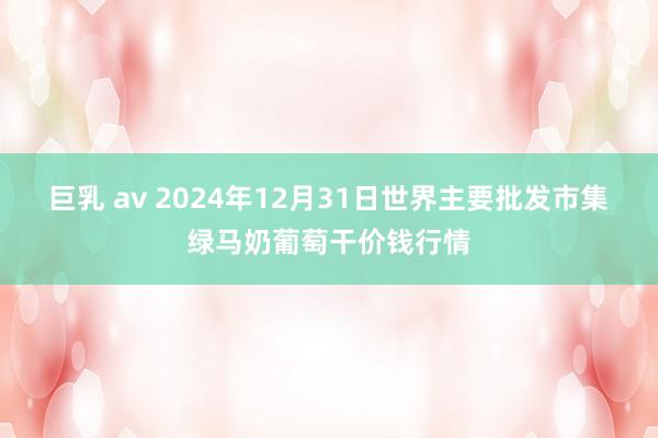 巨乳 av 2024年12月31日世界主要批发市集绿马奶葡萄干价钱行情