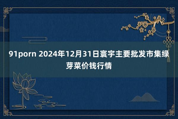 91porn 2024年12月31日寰宇主要批发市集绿芽菜价钱行情