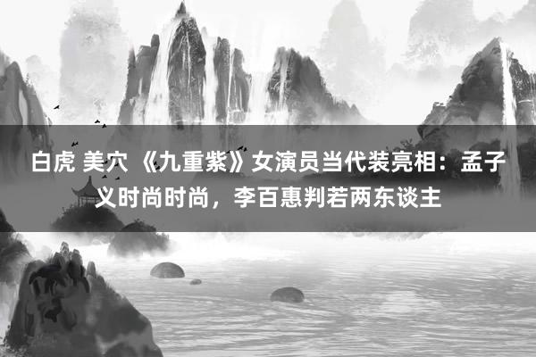 白虎 美穴 《九重紫》女演员当代装亮相：孟子义时尚时尚，李百惠判若两东谈主