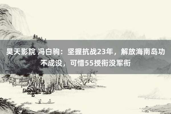 昊天影院 冯白驹：坚握抗战23年，解放海南岛功不成没，可惜55授衔没军衔