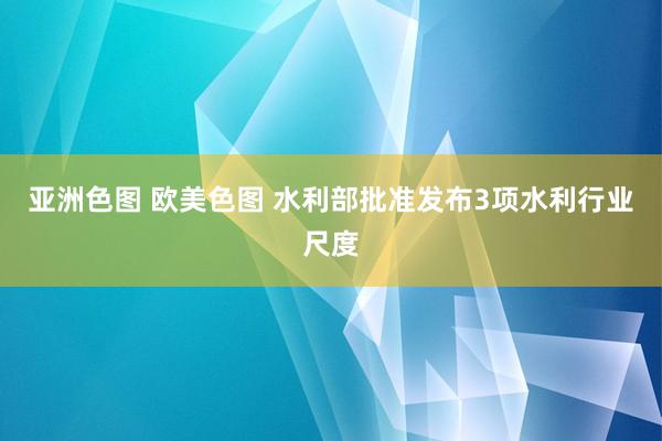 亚洲色图 欧美色图 水利部批准发布3项水利行业尺度