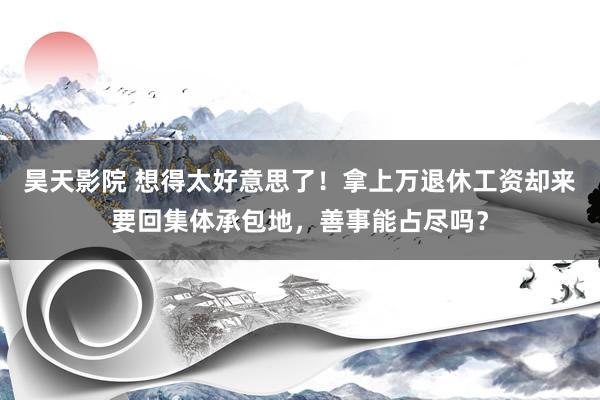 昊天影院 想得太好意思了！拿上万退休工资却来要回集体承包地，善事能占尽吗？