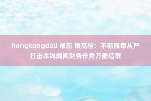 hongkongdoll 最新 最高检：不断照章从严打击本钱阛阓财务作秀万般造孽