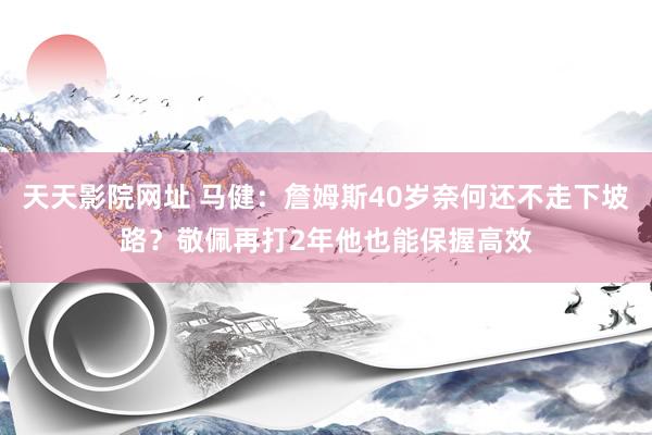 天天影院网址 马健：詹姆斯40岁奈何还不走下坡路？敬佩再打2年他也能保握高效