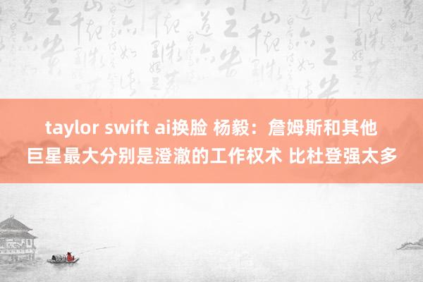 taylor swift ai换脸 杨毅：詹姆斯和其他巨星最大分别是澄澈的工作权术 比杜登强太多