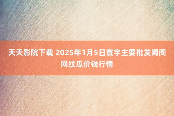 天天影院下载 2025年1月5日寰宇主要批发阛阓网纹瓜价钱行情