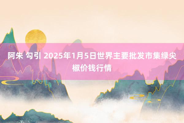 阿朱 勾引 2025年1月5日世界主要批发市集绿尖椒价钱行情