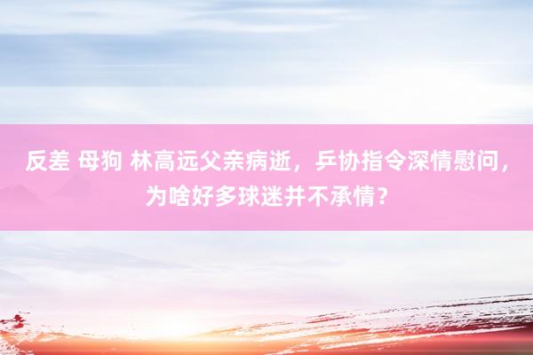 反差 母狗 林高远父亲病逝，乒协指令深情慰问，为啥好多球迷并不承情？