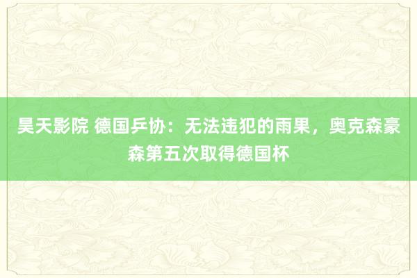 昊天影院 德国乒协：无法违犯的雨果，奥克森豪森第五次取得德国杯